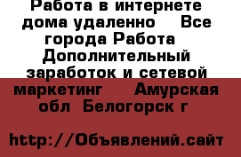  Работа в интернете дома удаленно  - Все города Работа » Дополнительный заработок и сетевой маркетинг   . Амурская обл.,Белогорск г.